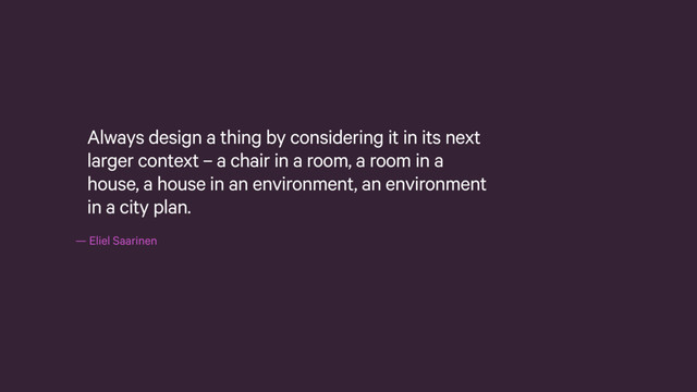 — Eliel Saarinen
Always design a thing by considering it in its next
larger context – a chair in a room, a room in a
house, a house in an environment, an environment
in a city plan.
