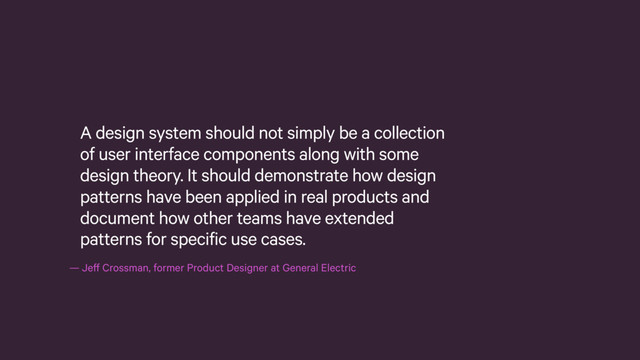 — Jeff Crossman, former Product Designer at General Electric
A design system should not simply be a collection
of user interface components along with some
design theory. It should demonstrate how design
patterns have been applied in real products and
document how other teams have extended
patterns for specific use cases.
