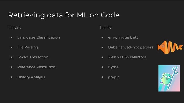Tasks
● Language Classification
● File Parsing
● Token Extraction
● Reference Resolution
● History Analysis
Retrieving data for ML on Code
Tools
● enry, linguist, etc
● Babelfish, ad-hoc parsers
● XPath / CSS selectors
● Kythe
● go-git

