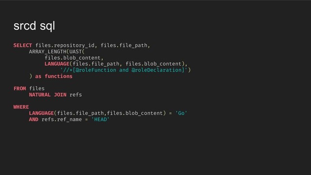 SELECT files.repository_id, files.file_path,
ARRAY_LENGTH(UAST(
files.blob_content,
LANGUAGE(files.file_path, files.blob_content),
'//*[@roleFunction and @roleDeclaration]')
) as functions
FROM files
NATURAL JOIN refs
WHERE
LANGUAGE(files.file_path,files.blob_content) = 'Go'
AND refs.ref_name = 'HEAD'
srcd sql

