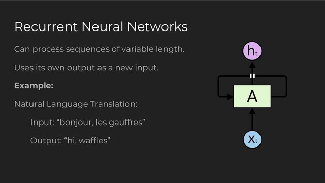 Recurrent Neural Networks
Can process sequences of variable length.
Uses its own output as a new input.
Example:
Natural Language Translation:
Input: “bonjour, les gauffres”
Output: “hi, waffles”

