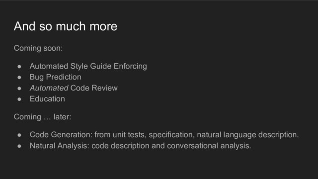And so much more
Coming soon:
● Automated Style Guide Enforcing
● Bug Prediction
● Automated Code Review
● Education
Coming … later:
● Code Generation: from unit tests, specification, natural language description.
● Natural Analysis: code description and conversational analysis.
