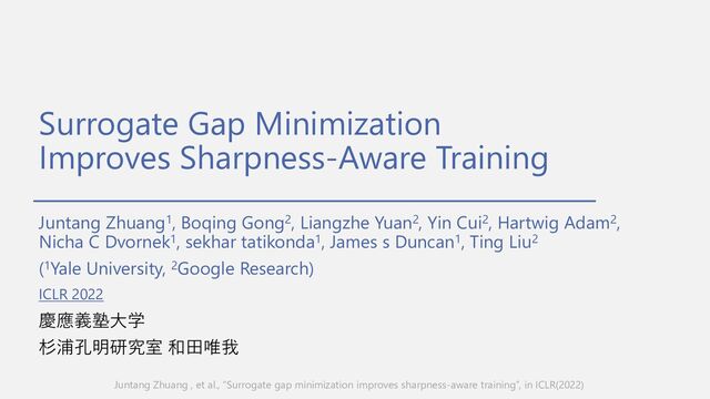 Surrogate Gap Minimization
Improves Sharpness-Aware Training
Juntang Zhuang1, Boqing Gong2, Liangzhe Yuan2, Yin Cui2, Hartwig Adam2,
Nicha C Dvornek1, sekhar tatikonda1, James s Duncan1, Ting Liu2
(1Yale University, 2Google Research)
慶應義塾⼤学
杉浦孔明研究室 和⽥唯我
Juntang Zhuang , et al., “Surrogate gap minimization improves sharpness-aware training”, in ICLR(2022)
ICLR 2022
