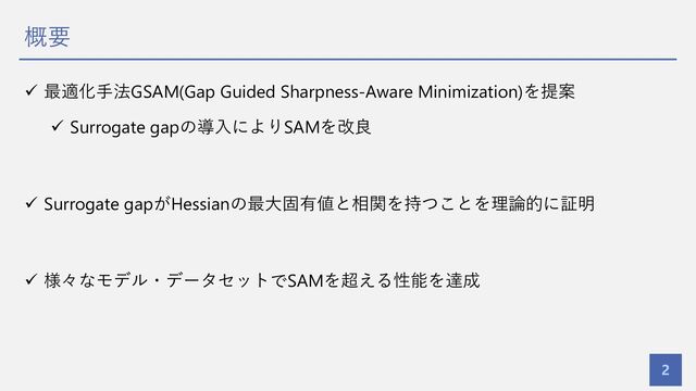 概要
2
ü 最適化⼿法GSAM(Gap Guided Sharpness-Aware Minimization)を提案
ü Surrogate gapの導⼊によりSAMを改良
ü Surrogate gapがHessianの最⼤固有値と相関を持つことを理論的に証明
ü 様々なモデル・データセットでSAMを超える性能を達成
