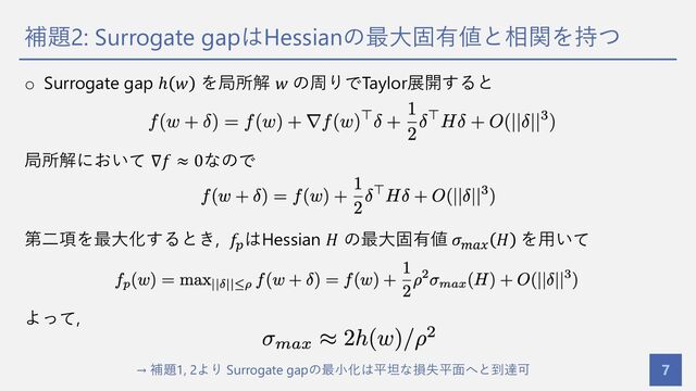 補題2: Surrogate gapはHessianの最⼤固有値と相関を持つ
7
o Surrogate gap ℎ 𝑤 を局所解 𝑤 の周りでTaylor展開すると
局所解において ∇𝑓 ≈ 0なので
第⼆項を最⼤化するとき, 𝑓#
はHessian 𝐻 の最⼤固有値 𝜎%&'
𝐻 を⽤いて
よって,
→ 補題1, 2より Surrogate gapの最⼩化は平坦な損失平⾯へと到達可

