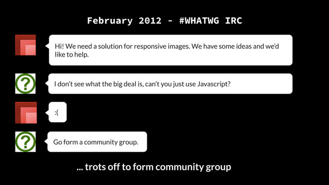 February 2012 - #WHATWG IRC
Hi! We need a solution for responsive images. We have some ideas and we’d
like to help.
I don’t see what the big deal is, can’t you just use Javascript?
:(
Go form a community group.
... trots off to form community group

