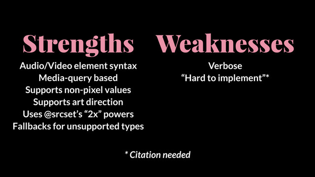 Strengths
Audio/Video element syntax
Media-query based
Supports non-pixel values
Supports art direction
Uses @srcset’s “2x” powers
Fallbacks for unsupported types
Weaknesses
Verbose
“Hard to implement”*
* Citation needed
