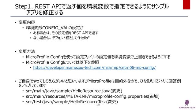 Step1. REST APIで返す値を環境変数で指定できるようにサンプル
アプリを修正する
• 変更内容
• 環境変数CONFIG_VALの設定が
• ある場合は、その設定値をREST APIで返す
• ない場合は、デフォルト値として“Hello"
• 変更方法
• MicroProfile Configを使って設定ファイルの設定値を環境変数で上書きできるようにする
• MicroProfile Configについては以下を参照
• https://developer.mamezou-tech.com/msa/mp/cntrn06-mp-config/
• ご自身でやってもらう方がいいと思いいますがMicroProfileは目的外なので、ひな形リポジトリに回答例
をアップしています
• src/main/java/sample/HelloResource.java(変更)
• src/main/resources/META-INF/microprofile-config.properties(追加)
• src/test/java/sample/HelloResourceTest(変更)
19
