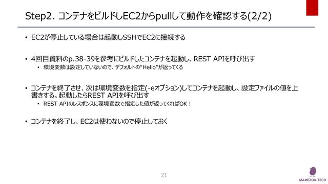 Step2. コンテナをビルドしEC2からpullして動作を確認する(2/2)
• EC2が停止している場合は起動しSSHでEC2に接続する
• 4回目資料のp.38-39を参考にビルドしたコンテナを起動し、REST APIを呼び出す
• 環境変数は設定していないので、デフォルトの“Hello”が返ってくる
• コンテナを終了させ、次は環境変数を指定(-eオプション)してコンテナを起動し、設定ファイルの値を上
書きする。起動したらREST APIを呼び出す
• REST APIのレスポンスに環境変数で指定した値が返ってくればOK！
• コンテナを終了し、EC2は使わないので停止しておく
21
