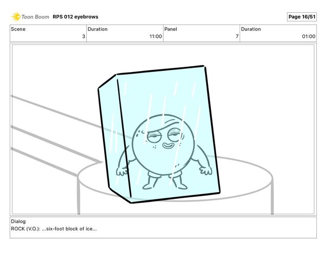 Scene
3
Duration
11 00
Panel
7
Duration
01 00
Dialog
ROCK (V.O.): ...six-foot block of ice...
RPS 012 eyebrows Page 16/51
