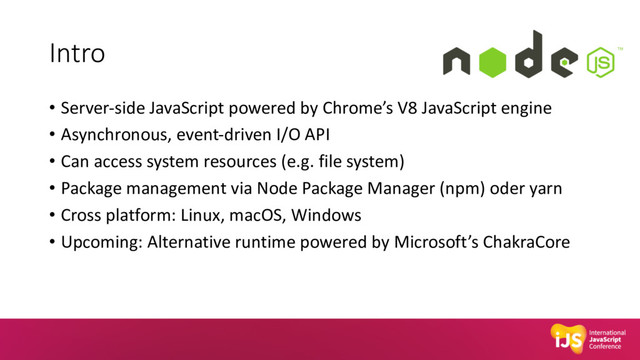 Intro
• Server-side JavaScript powered by Chrome’s V8 JavaScript engine
• Asynchronous, event-driven I/O API
• Can access system resources (e.g. file system)
• Package management via Node Package Manager (npm) oder yarn
• Cross platform: Linux, macOS, Windows
• Upcoming: Alternative runtime powered by Microsoft’s ChakraCore
