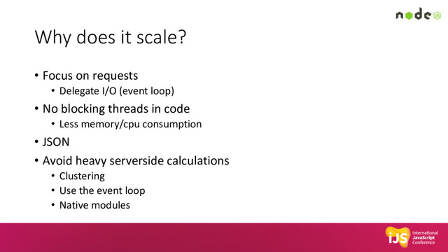 Why does it scale?
• Focus on requests
• Delegate I/O (event loop)
• No blocking threads in code
• Less memory/cpu consumption
• JSON
• Avoid heavy serverside calculations
• Clustering
• Use the event loop
• Native modules
