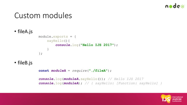 Custom modules
• fileA.js
• fileB.js
module.exports = {
sayHello(){
console.log("Hello IJS 2017");
}
};
const moduleA = require("./fileA");
console.log(moduleA.sayHello()); // Hello IJS 2017
console.log(moduleA); // { sayHello: [Function: sayHello] }
