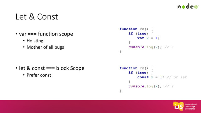 Let & Const
• var === function scope
• Hoisting
• Mother of all bugs
• let & const === block Scope
• Prefer const
function fn() {
if (true) {
var x = 1;
}
console.log(x); // ?
}
function fn() {
if (true) {
const x = 1; // or let
}
console.log(x); // ?
}
