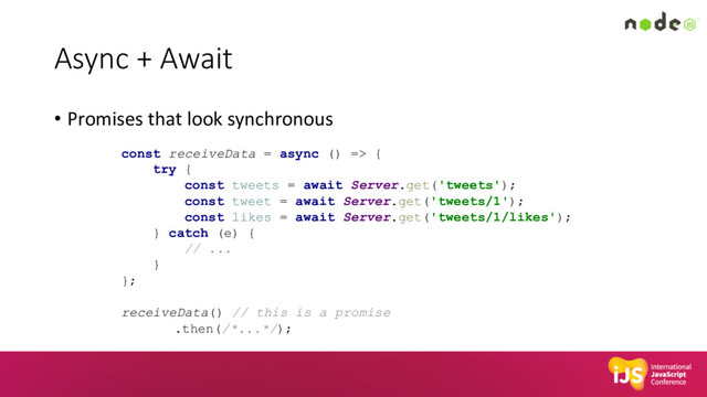 Async + Await
• Promises that look synchronous
const receiveData = async () => {
try {
const tweets = await Server.get('tweets');
const tweet = await Server.get('tweets/1');
const likes = await Server.get('tweets/1/likes');
} catch (e) {
// ...
}
};
receiveData() // this is a promise
.then(/*...*/);
