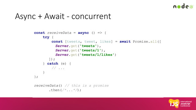 Async + Await - concurrent
const receiveData = async () => {
try {
const [tweets, tweet, likes] = await Promise.all([
Server.get('tweets'),
Server.get('tweets/1'),
Server.get('tweets/1/likes')
]);
} catch (e) {
// ...
}
};
receiveData() // this is a promise
.then(/*...*/);
