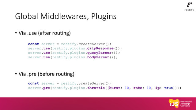 Global Middlewares, Plugins
• Via .use (after routing)
• Via .pre (before routing)
const server = restify.createServer();
server.use(restify.plugins.gzipResponse());
server.use(restify.plugins.queryParser());
server.use(restify.plugins.bodyParser());
const server = restify.createServer();
server.pre(restify.plugins.throttle({burst: 10, rate: 10, ip: true}));
