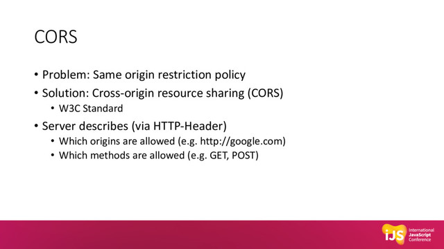 CORS
• Problem: Same origin restriction policy
• Solution: Cross-origin resource sharing (CORS)
• W3C Standard
• Server describes (via HTTP-Header)
• Which origins are allowed (e.g. http://google.com)
• Which methods are allowed (e.g. GET, POST)
