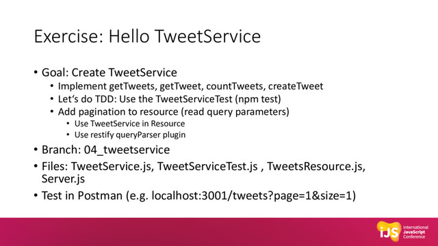Exercise: Hello TweetService
• Goal: Create TweetService
• Implement getTweets, getTweet, countTweets, createTweet
• Let‘s do TDD: Use the TweetServiceTest (npm test)
• Add pagination to resource (read query parameters)
• Use TweetService in Resource
• Use restify queryParser plugin
• Branch: 04_tweetservice
• Files: TweetService.js, TweetServiceTest.js , TweetsResource.js,
Server.js
• Test in Postman (e.g. localhost:3001/tweets?page=1&size=1)

