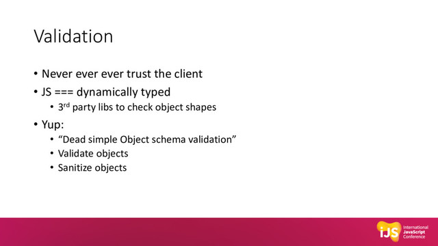 Validation
• Never ever ever trust the client
• JS === dynamically typed
• 3rd party libs to check object shapes
• Yup:
• “Dead simple Object schema validation”
• Validate objects
• Sanitize objects
