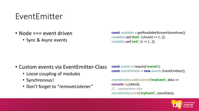 EventEmitter
• Node === event driven
• Sync & Async events
• Custom events via EventEmitter-Class
• Loose coupling of modules
• Synchronous!
• Don’t forget to “removeListener”
const readable = getReadableStreamSomehow();
readable.on('data', (chunk) => {…});
readable.on('end', () => {…});
const events = require('events');
const eventEmitter = new events.EventEmitter();
eventEmitter.addListener('myEvent', data =>
console.log(data));
//... somewhere else
eventEmitter.emit('myEvent', someData);
