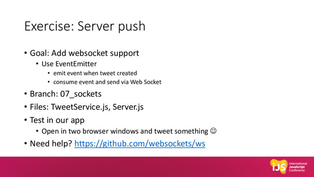 Exercise: Server push
• Goal: Add websocket support
• Use EventEmitter
• emit event when tweet created
• consume event and send via Web Socket
• Branch: 07_sockets
• Files: TweetService.js, Server.js
• Test in our app
• Open in two browser windows and tweet something J
• Need help? https://github.com/websockets/ws
