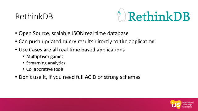 RethinkDB
• Open Source, scalable JSON real time database
• Can push updated query results directly to the application
• Use Cases are all real time based applications
• Multiplayer games
• Streaming analytics
• Collaborative tools
• Don’t use it, if you need full ACID or strong schemas
