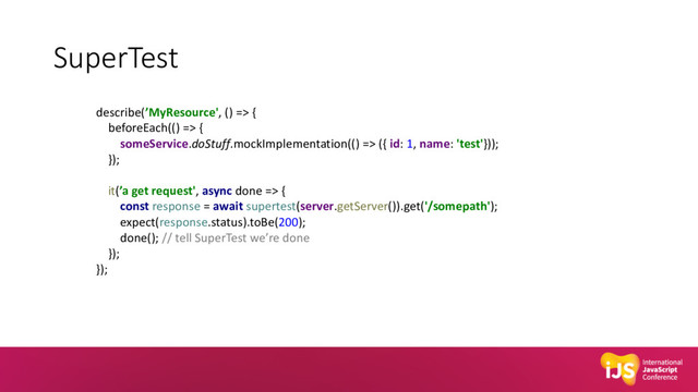 SuperTest
describe(’MyResource', () => {
beforeEach(() => {
someService.doStuff.mockImplementation(() => ({ id: 1, name: 'test'}));
});
it(’a get request', async done => {
const response = await supertest(server.getServer()).get('/somepath');
expect(response.status).toBe(200);
done(); // tell SuperTest we’re done
});
});
