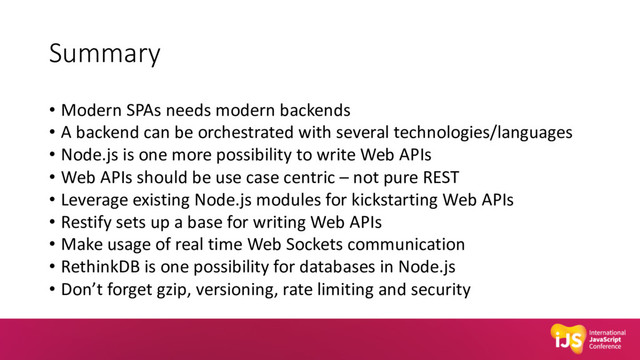 Summary
• Modern SPAs needs modern backends
• A backend can be orchestrated with several technologies/languages
• Node.js is one more possibility to write Web APIs
• Web APIs should be use case centric – not pure REST
• Leverage existing Node.js modules for kickstarting Web APIs
• Restify sets up a base for writing Web APIs
• Make usage of real time Web Sockets communication
• RethinkDB is one possibility for databases in Node.js
• Don’t forget gzip, versioning, rate limiting and security
