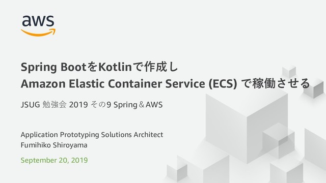 © 2019, Amazon Web Services, Inc. or its Aﬃliates. All rights reserved.
Application Prototyping Solutions Architect
Fumihiko Shiroyama
September 20, 2019
Spring BootをKotlinで作成し
Amazon Elastic Container Service (ECS) で稼働させる
JSUG 勉強会 2019 その9 Spring＆AWS
