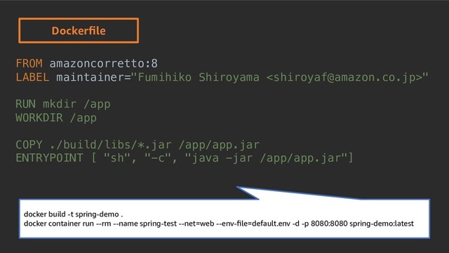 © 2019, Amazon Web Services, Inc. or its Aﬃliates. All rights reserved.
FROM amazoncorretto:8
LABEL maintainer="Fumihiko Shiroyama "
RUN mkdir /app
WORKDIR /app
COPY ./build/libs/*.jar /app/app.jar
ENTRYPOINT [ "sh", "-c", "java -jar /app/app.jar"]
Dockerﬁle
docker build -t spring-demo .
docker container run --rm --name spring-test --net=web --env-ﬁle=default.env -d -p 8080:8080 spring-demo:latest
