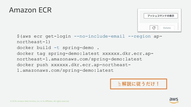 © 2019, Amazon Web Services, Inc. or its Aﬃliates. All rights reserved.
Amazon ECR
$(aws ecr get-login --no-include-email --region ap-
northeast-1)
docker build -t spring-demo .
docker tag spring-demo:latest xxxxxx.dkr.ecr.ap-
northeast-1.amazonaws.com/spring-demo:latest
docker push xxxxxx.dkr.ecr.ap-northeast-
1.amazonaws.com/spring-demo:latest
☝解説に従うだけ！
