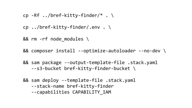 cp -Rf ../bref-kitty-finder/* . \
cp ../bref-kitty-finder/.env . \
&& rm -rf node_modules \
&& composer install --optimize-autoloader --no-dev \
&& sam package --output-template-file .stack.yaml
--s3-bucket bref-kitty-finder-bucket \
&& sam deploy --template-file .stack.yaml
--stack-name bref-kitty-finder
--capabilities CAPABILITY_IAM
