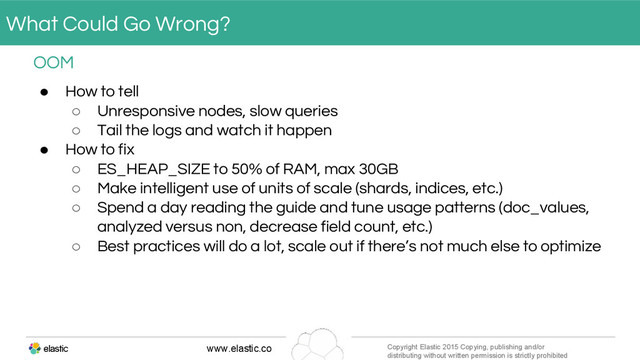 www.elastic.co Copyright Elastic 2015 Copying, publishing and/or
distributing without written permission is strictly prohibited
● How to tell
○ Unresponsive nodes, slow queries
○ Tail the logs and watch it happen
● How to fix
○ ES_HEAP_SIZE to 50% of RAM, max 30GB
○ Make intelligent use of units of scale (shards, indices, etc.)
○ Spend a day reading the guide and tune usage patterns (doc_values,
analyzed versus non, decrease field count, etc.)
○ Best practices will do a lot, scale out if there’s not much else to optimize
OOM
What Could Go Wrong?
