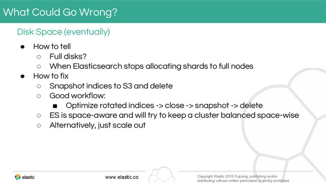 www.elastic.co Copyright Elastic 2015 Copying, publishing and/or
distributing without written permission is strictly prohibited
● How to tell
○ Full disks?
○ When Elasticsearch stops allocating shards to full nodes
● How to fix
○ Snapshot indices to S3 and delete
○ Good workflow:
■ Optimize rotated indices -> close -> snapshot -> delete
○ ES is space-aware and will try to keep a cluster balanced space-wise
○ Alternatively, just scale out
Disk Space (eventually)
What Could Go Wrong?
