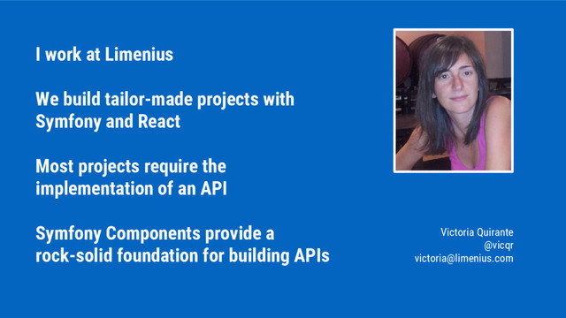 I work at Limenius
We build tailor-made projects with
Symfony and React
Most projects require the
implementation of an API
Symfony Components provide a
rock-solid foundation for building APIs
Victoria Quirante
@vicqr
victoria@limenius.com
