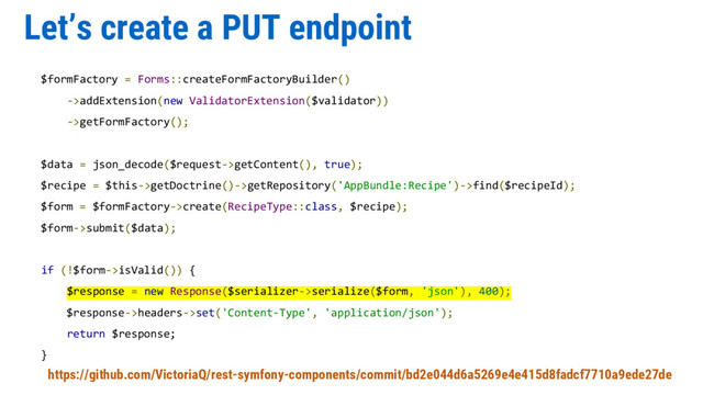 Let’s create a PUT endpoint
$formFactory = Forms::createFormFactoryBuilder()
->addExtension(new ValidatorExtension($validator))
->getFormFactory();
$data = json_decode($request->getContent(), true);
$recipe = $this->getDoctrine()->getRepository('AppBundle:Recipe')->find($recipeId);
$form = $formFactory->create(RecipeType::class, $recipe);
$form->submit($data);
if (!$form->isValid()) {
$response = new Response($serializer->serialize($form, 'json'), 400);
$response->headers->set('Content-Type', 'application/json');
return $response;
}
https://github.com/VictoriaQ/rest-symfony-components/commit/bd2e044d6a5269e4e415d8fadcf7710a9ede27de
