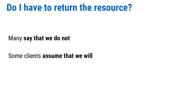 Do I have to return the resource?
Many say that we do not
Some clients assume that we will
