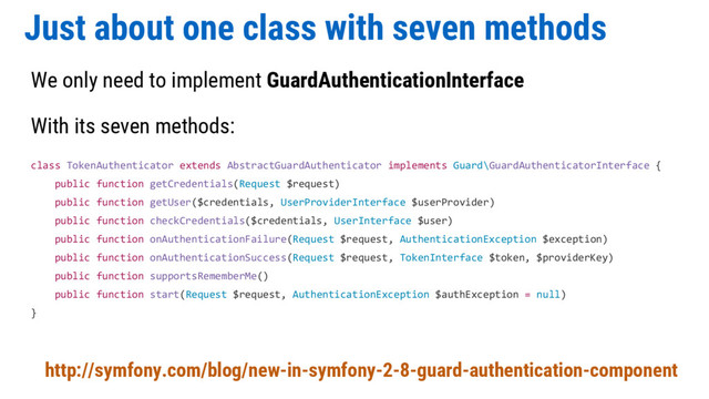 Just about one class with seven methods
We only need to implement GuardAuthenticationInterface
With its seven methods:
class TokenAuthenticator extends AbstractGuardAuthenticator implements Guard\GuardAuthenticatorInterface {
public function getCredentials(Request $request)
public function getUser($credentials, UserProviderInterface $userProvider)
public function checkCredentials($credentials, UserInterface $user)
public function onAuthenticationFailure(Request $request, AuthenticationException $exception)
public function onAuthenticationSuccess(Request $request, TokenInterface $token, $providerKey)
public function supportsRememberMe()
public function start(Request $request, AuthenticationException $authException = null)
}
http://symfony.com/blog/new-in-symfony-2-8-guard-authentication-component
