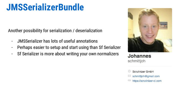 JMSSerializerBundle
Another possibility for serialization / deserialization
- JMSSerializer has lots of useful annotations
- Perhaps easier to setup and start using than Sf Serializer
- Sf Serializer is more about writing your own normalizers
