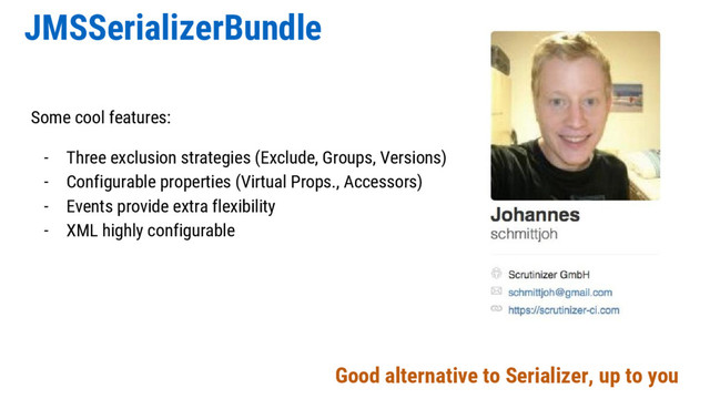 JMSSerializerBundle
Some cool features:
- Three exclusion strategies (Exclude, Groups, Versions)
- Configurable properties (Virtual Props., Accessors)
- Events provide extra flexibility
- XML highly configurable
Good alternative to Serializer, up to you
