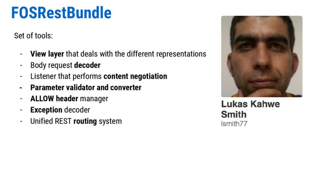 FOSRestBundle
Set of tools:
- View layer that deals with the different representations
- Body request decoder
- Listener that performs content negotiation
- Parameter validator and converter
- ALLOW header manager
- Exception decoder
- Unified REST routing system
