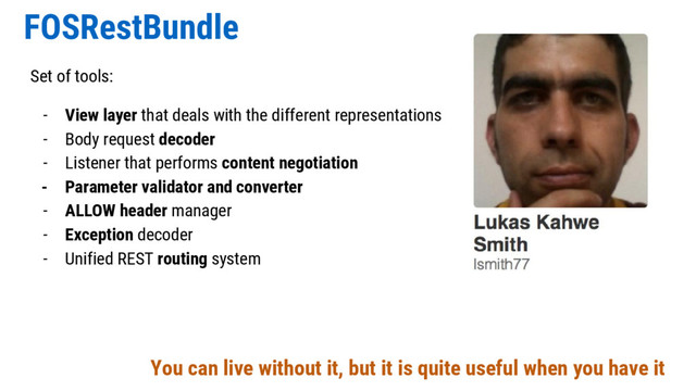 FOSRestBundle
Set of tools:
- View layer that deals with the different representations
- Body request decoder
- Listener that performs content negotiation
- Parameter validator and converter
- ALLOW header manager
- Exception decoder
- Unified REST routing system
You can live without it, but it is quite useful when you have it
