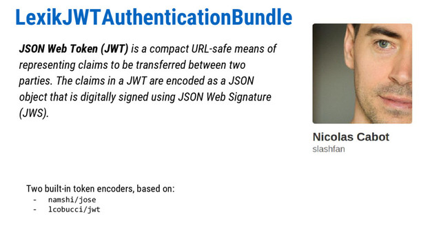 LexikJWTAuthenticationBundle
JSON Web Token (JWT) is a compact URL-safe means of
representing claims to be transferred between two
parties. The claims in a JWT are encoded as a JSON
object that is digitally signed using JSON Web Signature
(JWS).
Two built-in token encoders, based on:
- namshi/jose
- lcobucci/jwt
