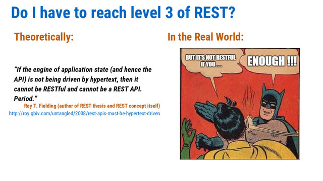 Do I have to reach level 3 of REST?
“If the engine of application state (and hence the
API) is not being driven by hypertext, then it
cannot be RESTful and cannot be a REST API.
Period.”
Theoretically: In the Real World:
Roy T. Fielding (author of REST thesis and REST concept itself)
http://roy.gbiv.com/untangled/2008/rest-apis-must-be-hypertext-driven
