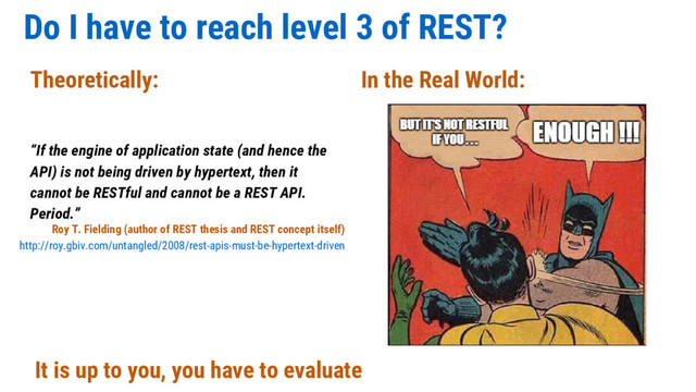 Do I have to reach level 3 of REST?
“If the engine of application state (and hence the
API) is not being driven by hypertext, then it
cannot be RESTful and cannot be a REST API.
Period.”
Theoretically: In the Real World:
It is up to you, you have to evaluate
Roy T. Fielding (author of REST thesis and REST concept itself)
http://roy.gbiv.com/untangled/2008/rest-apis-must-be-hypertext-driven
