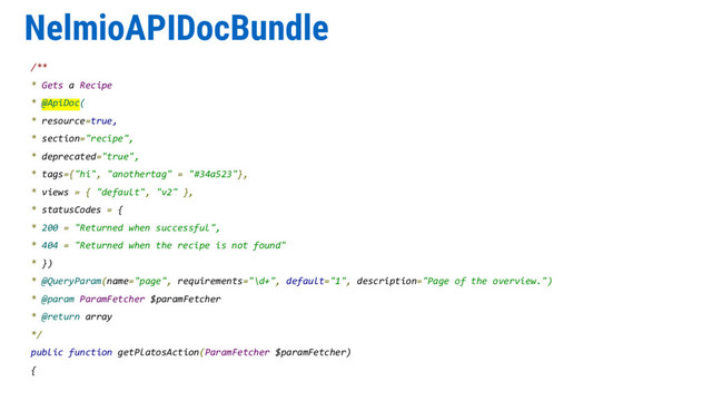 NelmioAPIDocBundle
/**
* Gets a Recipe
* @ApiDoc(
* resource=true,
* section="recipe",
* deprecated="true",
* tags={"hi", "anothertag" = "#34a523"},
* views = { "default", "v2" },
* statusCodes = {
* 200 = "Returned when successful",
* 404 = "Returned when the recipe is not found"
* })
* @QueryParam(name="page", requirements="\d+", default="1", description="Page of the overview.")
* @param ParamFetcher $paramFetcher
* @return array
*/
public function getPlatosAction(ParamFetcher $paramFetcher)
{
