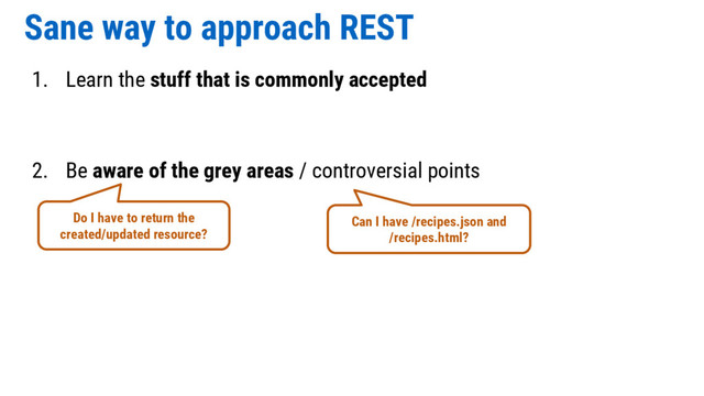 Sane way to approach REST
1. Learn the stuff that is commonly accepted
2. Be aware of the grey areas / controversial points
Do I have to return the
created/updated resource?
Can I have /recipes.json and
/recipes.html?
