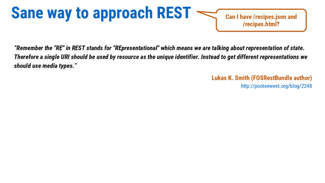 Sane way to approach REST
“Remember the "RE" in REST stands for "REpresentational" which means we are talking about representation of state.
Therefore a single URI should be used by resource as the unique identifier. Instead to get different representations we
should use media types.”
Lukas K. Smith (FOSRestBundle author)
http://pooteeweet.org/blog/2248
Can I have /recipes.json and
/recipes.html?

