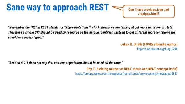 Sane way to approach REST
“Remember the "RE" in REST stands for "REpresentational" which means we are talking about representation of state.
Therefore a single URI should be used by resource as the unique identifier. Instead to get different representations we
should use media types.”
Lukas K. Smith (FOSRestBundle author)
http://pooteeweet.org/blog/2248
“Section 6.2.1 does not say that content negotiation should be used all the time.”
Roy T. Fielding (author of REST thesis and REST concept itself)
https://groups.yahoo.com/neo/groups/rest-discuss/conversations/messages/5857
Can I have /recipes.json and
/recipes.html?
